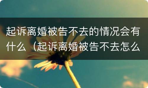 起诉离婚被告不去的情况会有什么（起诉离婚被告不去怎么办）
