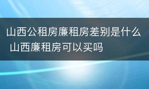 山西公租房廉租房差别是什么 山西廉租房可以买吗