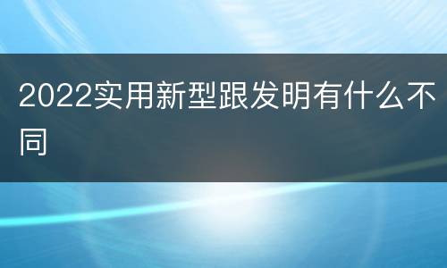 2022实用新型跟发明有什么不同