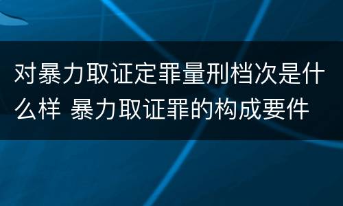 对暴力取证定罪量刑档次是什么样 暴力取证罪的构成要件