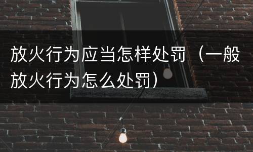 放火行为应当怎样处罚（一般放火行为怎么处罚）