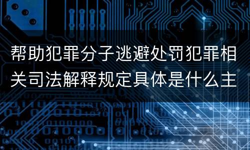 帮助犯罪分子逃避处罚犯罪相关司法解释规定具体是什么主要内容
