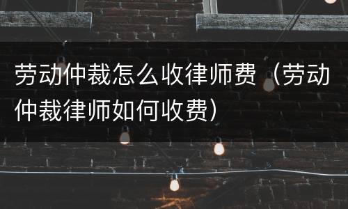 劳动仲裁怎么收律师费（劳动仲裁律师如何收费）