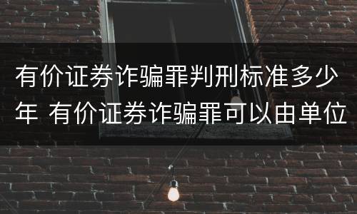 有价证券诈骗罪判刑标准多少年 有价证券诈骗罪可以由单位构成吗