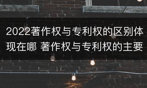 2022著作权与专利权的区别体现在哪 著作权与专利权的主要区别