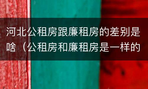 河北公租房跟廉租房的差别是啥（公租房和廉租房是一样的吗）