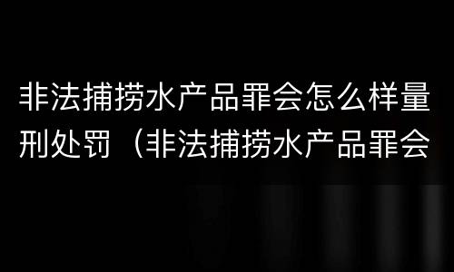 非法捕捞水产品罪会怎么样量刑处罚（非法捕捞水产品罪会怎么样量刑处罚）
