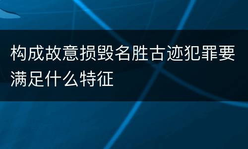 构成故意损毁名胜古迹犯罪要满足什么特征