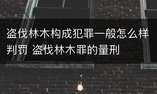 盗伐林木构成犯罪一般怎么样判罚 盗伐林木罪的量刑