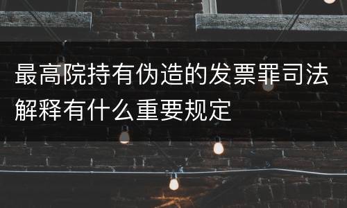 最高院持有伪造的发票罪司法解释有什么重要规定