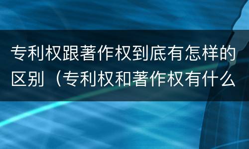 专利权跟著作权到底有怎样的区别（专利权和著作权有什么区别）