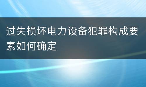 过失损坏电力设备犯罪构成要素如何确定