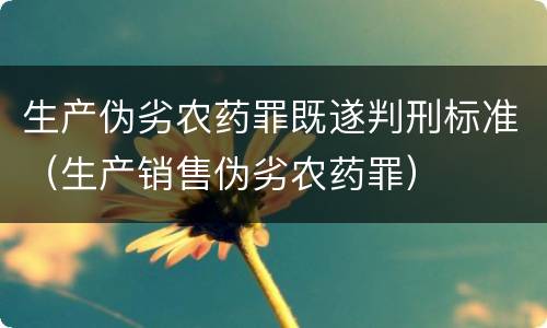 生产伪劣农药罪既遂判刑标准（生产销售伪劣农药罪）