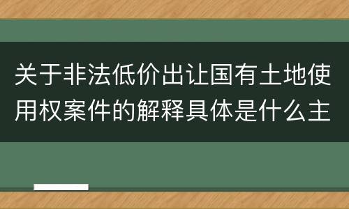 关于非法低价出让国有土地使用权案件的解释具体是什么主要规定
