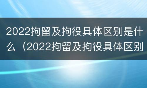 2022拘留及拘役具体区别是什么（2022拘留及拘役具体区别是什么呢）