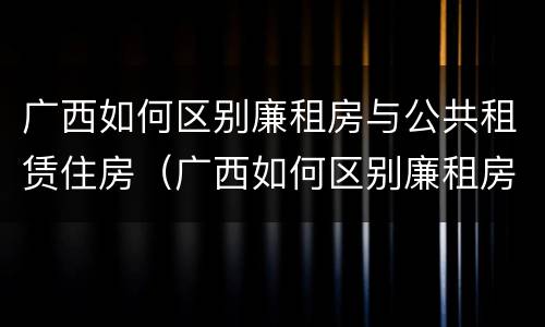 广西如何区别廉租房与公共租赁住房（广西如何区别廉租房与公共租赁住房的区别）