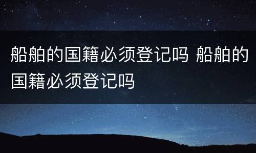 船舶的国籍必须登记吗 船舶的国籍必须登记吗
