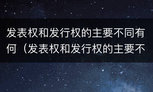 发表权和发行权的主要不同有何（发表权和发行权的主要不同有何特点）