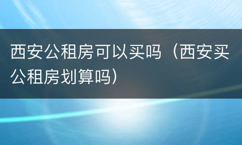 西安公租房可以买吗（西安买公租房划算吗）