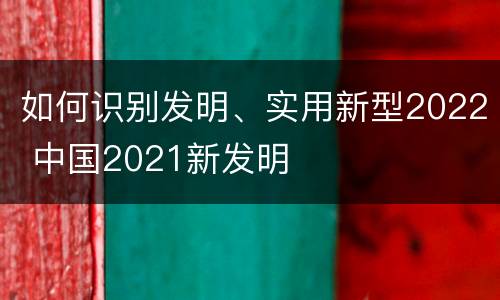如何识别发明、实用新型2022 中国2021新发明