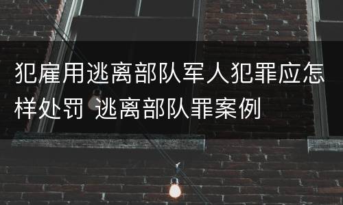 犯雇用逃离部队军人犯罪应怎样处罚 逃离部队罪案例