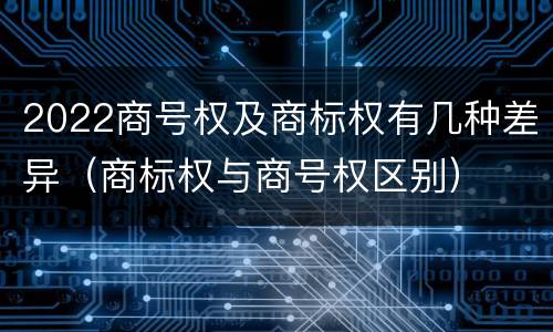 2022商号权及商标权有几种差异（商标权与商号权区别）