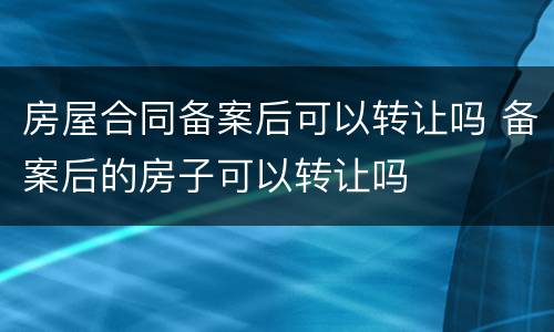 房屋合同备案后可以转让吗 备案后的房子可以转让吗