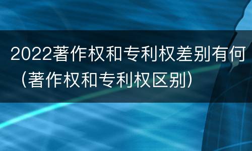 2022著作权和专利权差别有何（著作权和专利权区别）
