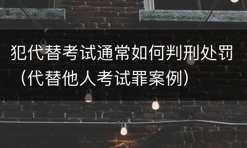 犯代替考试通常如何判刑处罚（代替他人考试罪案例）
