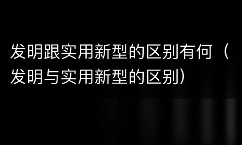 发明跟实用新型的区别有何（发明与实用新型的区别）