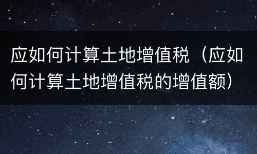 应如何计算土地增值税（应如何计算土地增值税的增值额）