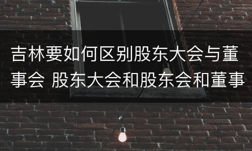 吉林要如何区别股东大会与董事会 股东大会和股东会和董事会有什么区别