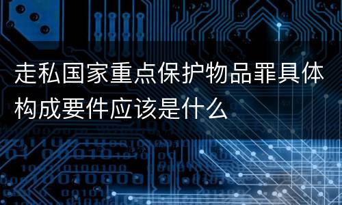 走私国家重点保护物品罪具体构成要件应该是什么