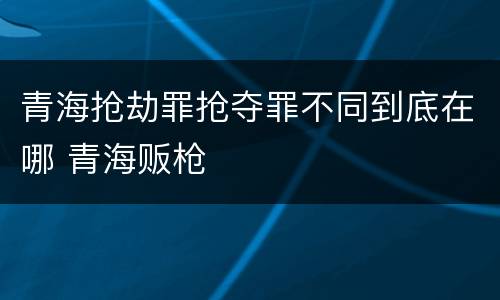 青海抢劫罪抢夺罪不同到底在哪 青海贩枪