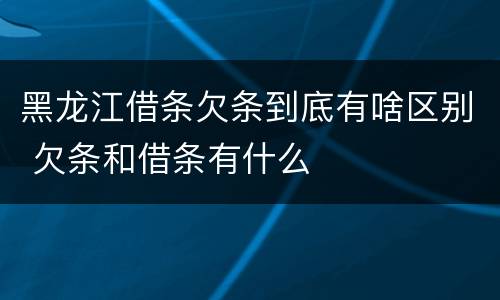 黑龙江借条欠条到底有啥区别 欠条和借条有什么
