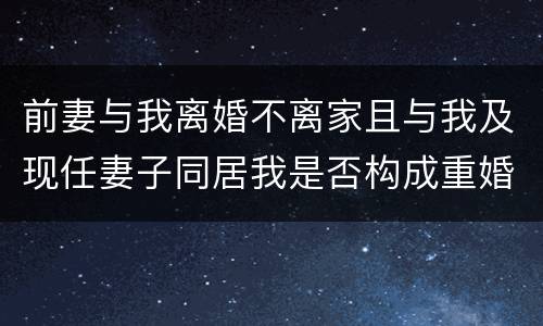 前妻与我离婚不离家且与我及现任妻子同居我是否构成重婚罪