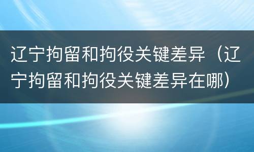 辽宁拘留和拘役关键差异（辽宁拘留和拘役关键差异在哪）