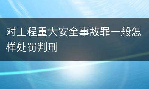 对工程重大安全事故罪一般怎样处罚判刑