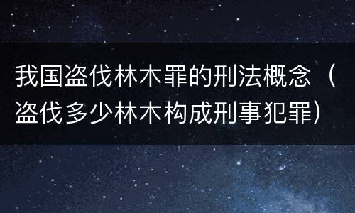 我国盗伐林木罪的刑法概念（盗伐多少林木构成刑事犯罪）