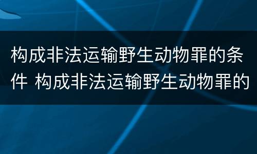 构成非法运输野生动物罪的条件 构成非法运输野生动物罪的条件是什么
