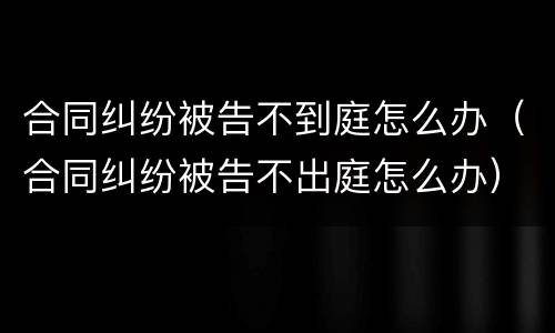 合同纠纷被告不到庭怎么办（合同纠纷被告不出庭怎么办）