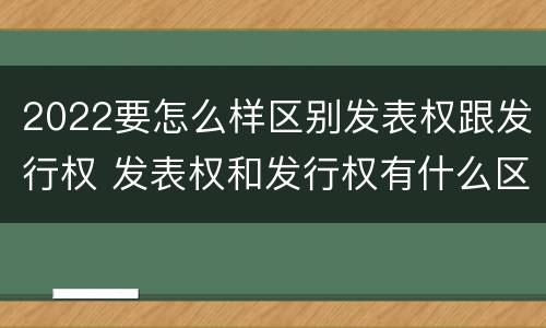 2022要怎么样区别发表权跟发行权 发表权和发行权有什么区别