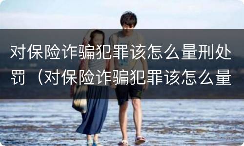 对保险诈骗犯罪该怎么量刑处罚（对保险诈骗犯罪该怎么量刑处罚呢）