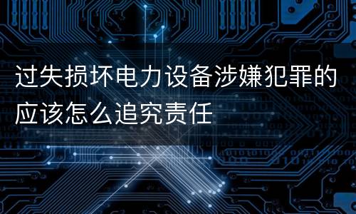 过失损坏电力设备涉嫌犯罪的应该怎么追究责任