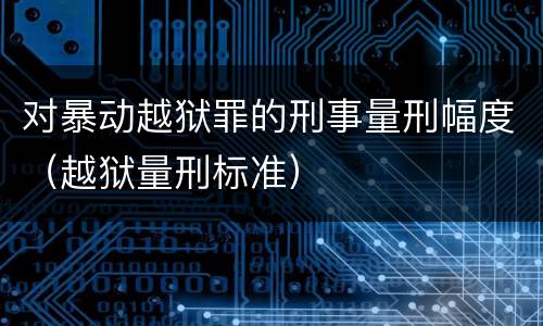 对暴动越狱罪的刑事量刑幅度（越狱量刑标准）