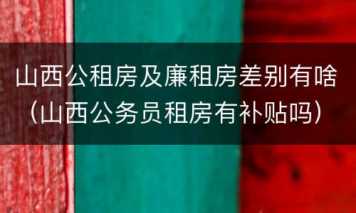 山西公租房及廉租房差别有啥（山西公务员租房有补贴吗）