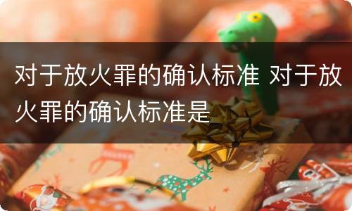 对于放火罪的确认标准 对于放火罪的确认标准是