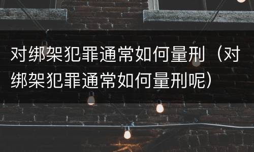 对绑架犯罪通常如何量刑（对绑架犯罪通常如何量刑呢）