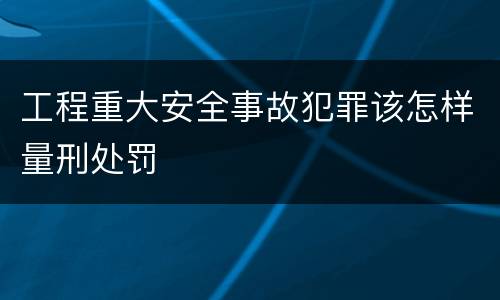 工程重大安全事故犯罪该怎样量刑处罚