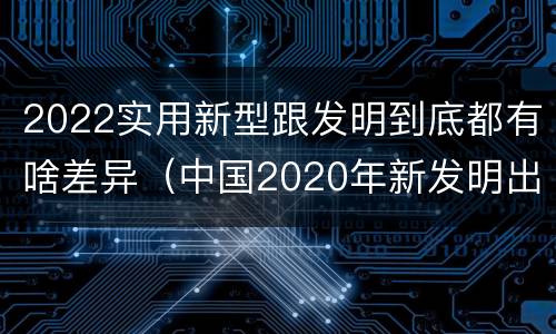2022实用新型跟发明到底都有啥差异（中国2020年新发明出的科技）